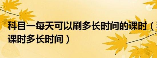 科目一每天可以刷多长时间的课时（科目一刷课时多长时间）