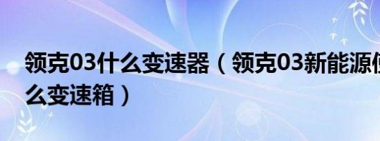 领克03什么变速器（领克03新能源使用了什么变速箱）