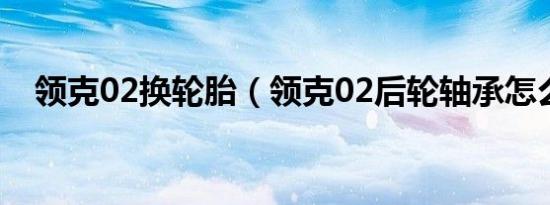 领克02换轮胎（领克02后轮轴承怎么换）