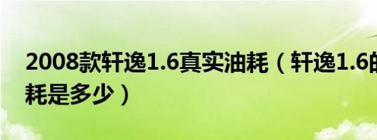 2008款轩逸1.6真实油耗（轩逸1.6的真实油耗是多少）