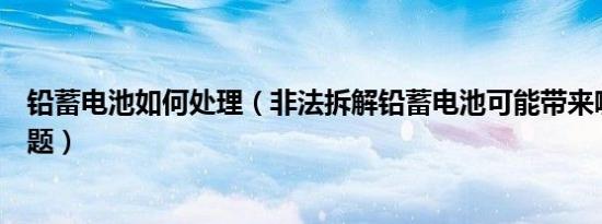 铅蓄电池如何处理（非法拆解铅蓄电池可能带来哪些环境问题）