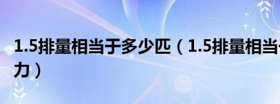 1.5排量相当于多少匹（1.5排量相当于多少马力）