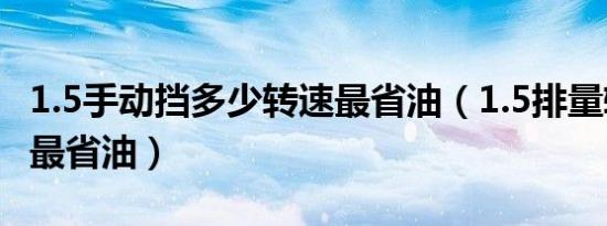 1.5手动挡多少转速最省油（1.5排量转速多少最省油）