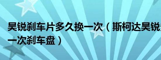 昊锐刹车片多久换一次（斯柯达昊锐多久更换一次刹车盘）