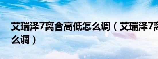 艾瑞泽7离合高低怎么调（艾瑞泽7离合器怎么调）