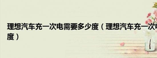 理想汽车充一次电需要多少度（理想汽车充一次电需要多少度）