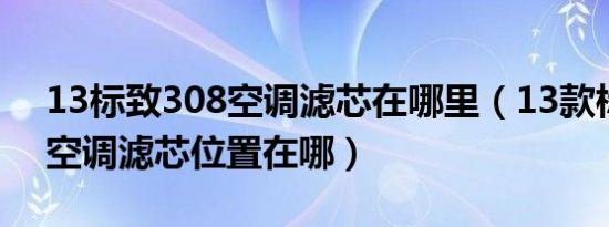 13标致308空调滤芯在哪里（13款标致308空调滤芯位置在哪）