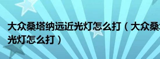 大众桑塔纳远近光灯怎么打（大众桑塔纳远近光灯怎么打）