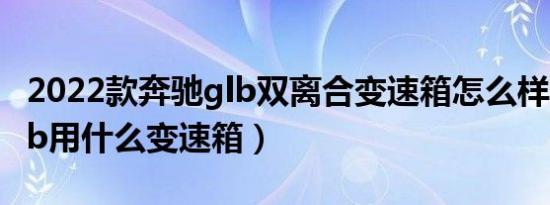 2022款奔驰glb双离合变速箱怎么样（奔驰glb用什么变速箱）