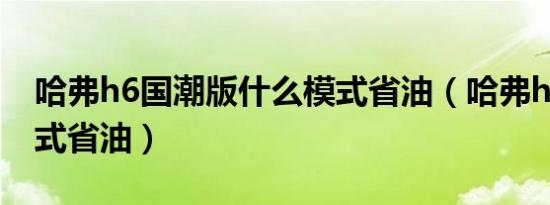 哈弗h6国潮版什么模式省油（哈弗h6什么模式省油）