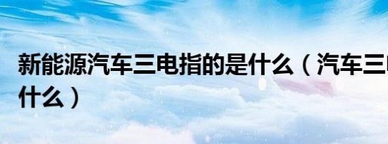 新能源汽车三电指的是什么（汽车三电指的是什么）