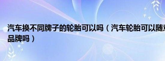 汽车换不同牌子的轮胎可以吗（汽车轮胎可以随意更换不同品牌吗）