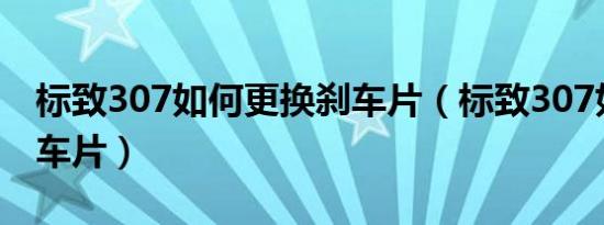 标致307如何更换刹车片（标致307如何换刹车片）