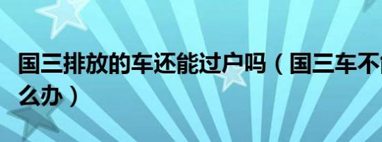 国三排放的车还能过户吗（国三车不能过户怎么办）