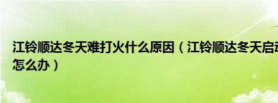 江铃顺达冬天难打火什么原因（江铃顺达冬天启动打不着火怎么办）