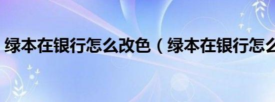 绿本在银行怎么改色（绿本在银行怎么改色）