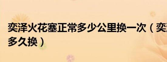 奕泽火花塞正常多少公里换一次（奕泽火花塞多久换）