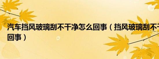 汽车挡风玻璃刮不干净怎么回事（挡风玻璃刮不干净是怎么回事）