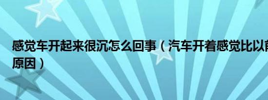 感觉车开起来很沉怎么回事（汽车开着感觉比以前沉是什么原因）