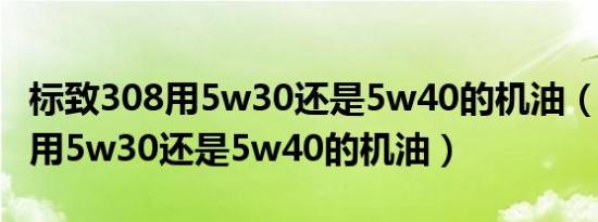 标致308用5w30还是5w40的机油（标致308用5w30还是5w40的机油）