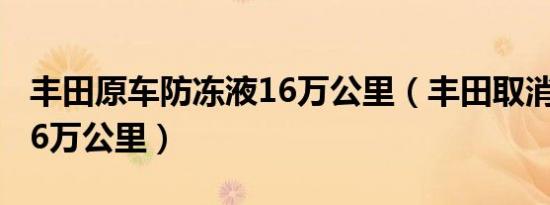 丰田原车防冻液16万公里（丰田取消防冻液16万公里）