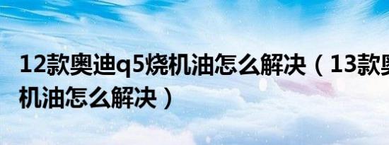 12款奥迪q5烧机油怎么解决（13款奥迪q5烧机油怎么解决）