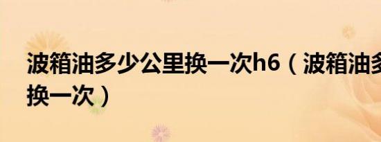 波箱油多少公里换一次h6（波箱油多少公里换一次）