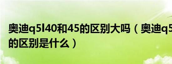 奥迪q5l40和45的区别大吗（奥迪q5l40和45的区别是什么）