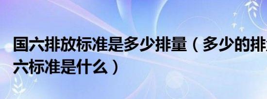 国六排放标准是多少排量（多少的排量算是国六标准是什么）