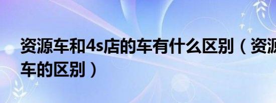 资源车和4s店的车有什么区别（资源车和新车的区别）