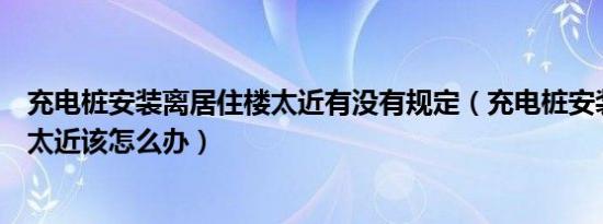 充电桩安装离居住楼太近有没有规定（充电桩安装离居住楼太近该怎么办）