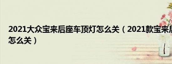 2021大众宝来后座车顶灯怎么关（2021款宝来后座灯总亮怎么关）