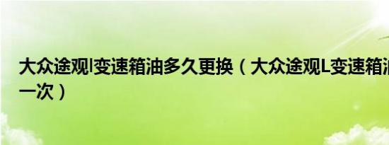 大众途观l变速箱油多久更换（大众途观L变速箱油多久更换一次）