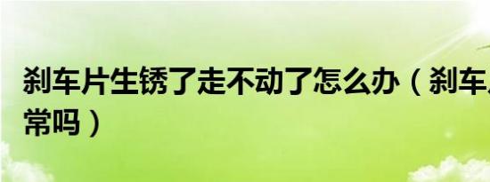 刹车片生锈了走不动了怎么办（刹车片生锈正常吗）