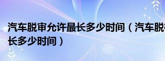 汽车脱审允许最长多少时间（汽车脱检允许最长多少时间）