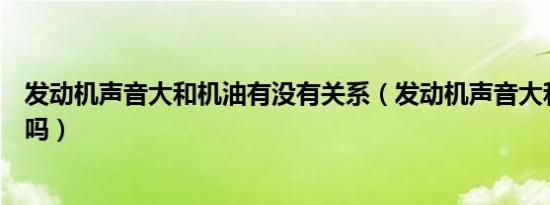 发动机声音大和机油有没有关系（发动机声音大和机油有关吗）