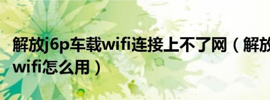 解放j6p车载wifi连接上不了网（解放j6p车载wifi怎么用）