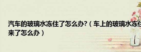 汽车的玻璃水冻住了怎么办?（车上的玻璃水冻住了喷不出来了怎么办）