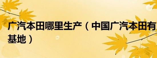 广汽本田哪里生产（中国广汽本田有几个生产基地）