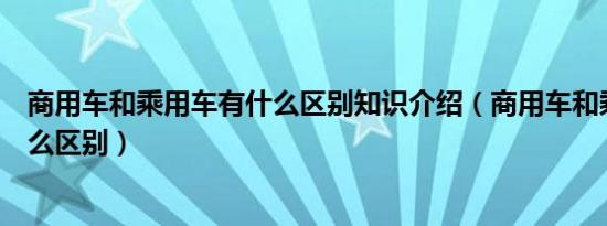 商用车和乘用车有什么区别知识介绍（商用车和乘用车有什么区别）