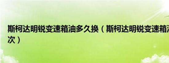 斯柯达明锐变速箱油多久换（斯柯达明锐变速箱油多久换一次）