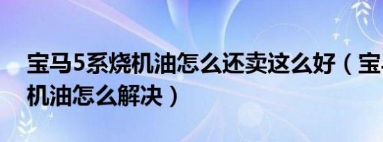 宝马5系烧机油怎么还卖这么好（宝马5系烧机油怎么解决）