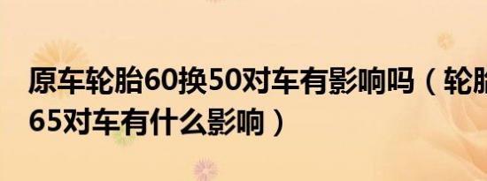 原车轮胎60换50对车有影响吗（轮胎60换成65对车有什么影响）