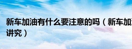 新车加油有什么要注意的吗（新车加油有什么讲究）