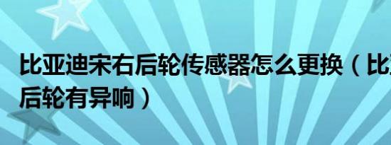 比亚迪宋右后轮传感器怎么更换（比亚迪宋右后轮有异响）