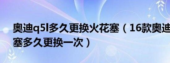 奥迪q5l多久更换火花塞（16款奥迪q5火花塞多久更换一次）