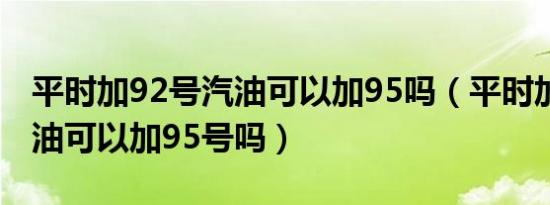 平时加92号汽油可以加95吗（平时加92号汽油可以加95号吗）