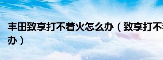 丰田致享打不着火怎么办（致享打不着火怎么办）