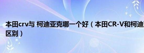 本田crv与 柯迪亚克哪一个好（本田CR-V和柯迪亚克有什么区别）