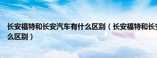 长安福特和长安汽车有什么区别（长安福特和长安汽车有什么区别）